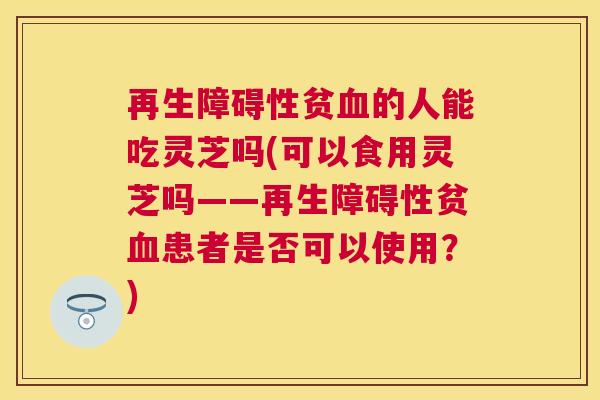 再生障碍性贫的人能吃灵芝吗(可以食用灵芝吗——再生障碍性贫患者是否可以使用?) 再生障碍性贫的人能吃灵芝吗(可以食用灵芝吗——再生障碍性贫患者是否可以使用?)