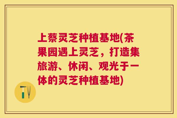 上蔡灵芝种植基地(茶果园遇上灵芝，打造集旅游、休闲、观光于一体的灵芝种植基地)