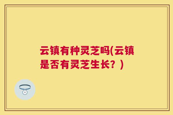 云镇有种灵芝吗(云镇是否有灵芝生长？)