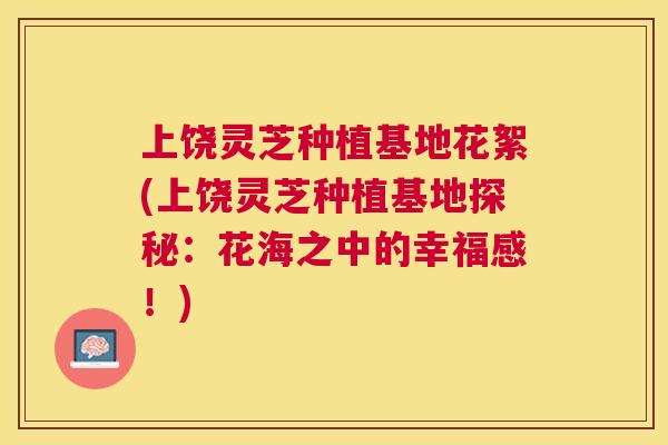 上饶灵芝种植基地花絮(上饶灵芝种植基地探秘:花海之中的幸福感!) 上饶灵芝种植基地花絮(上饶灵芝种植基地探秘:花海之中的幸福感!)