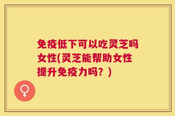 免疫低下可以吃灵芝吗女性(灵芝能帮助女性提升免疫力吗?) 免疫低下可以吃灵芝吗女性(灵芝能帮助女性提升免疫力吗?)