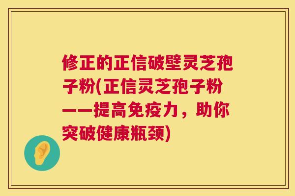 修正的正信破壁灵芝孢子粉(正信灵芝孢子粉——提高免疫力,助你突破健康瓶颈) 修正的正信破壁灵芝孢子粉(正信灵芝孢子粉——提高免疫力,助你突破健康瓶颈)