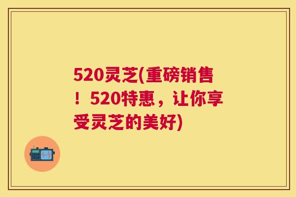 520灵芝(重磅销售!520特惠,让你享受灵芝的美好) 520灵芝(重磅销售!520特惠,让你享受灵芝的美好)