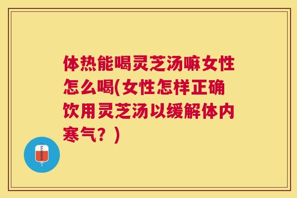 体热能喝灵芝汤嘛女性怎么喝(女性怎样正确饮用灵芝汤以缓解体内寒气?) 体热能喝灵芝汤嘛女性怎么喝(女性怎样正确饮用灵芝汤以缓解体内寒气?)