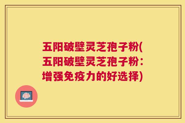 五阳破壁灵芝孢子粉(五阳破壁灵芝孢子粉:增强免疫力的好选择) 五阳破壁灵芝孢子粉(五阳破壁灵芝孢子粉:增强免疫力的好选择)