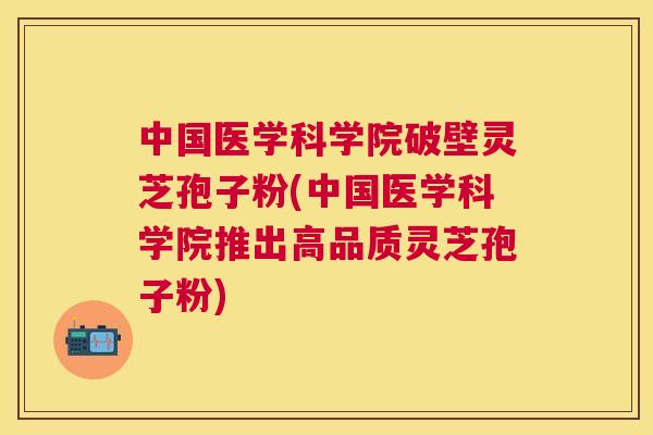 中国医学科学院破壁灵芝孢子粉(中国医学科学院推出高品质灵芝孢子粉)