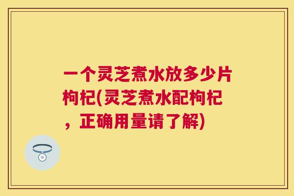 一个灵芝煮水放多少片枸杞(灵芝煮水配枸杞，正确用量请了解)
