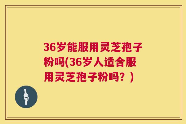 36岁能服用灵芝孢子粉吗(36岁人适合服用灵芝孢子粉吗?) 36岁能服用灵芝孢子粉吗(36岁人适合服用灵芝孢子粉吗?)