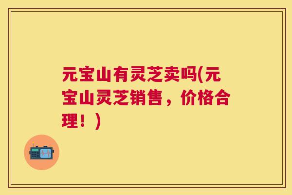 元宝山有灵芝卖吗(元宝山灵芝销售,价格合理!) 元宝山有灵芝卖吗(元宝山灵芝销售,价格合理!)