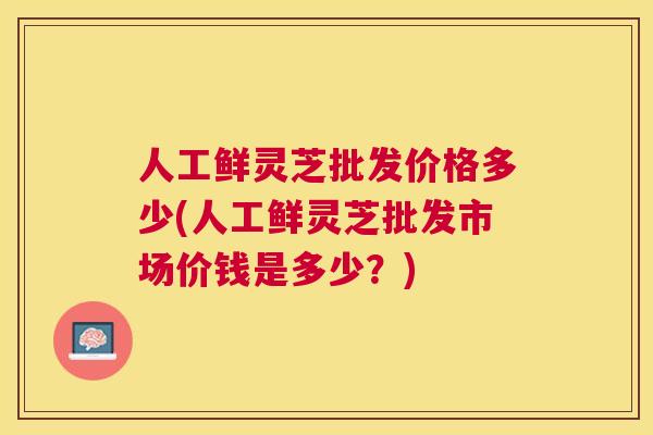 人工鲜灵芝批发价格多少(人工鲜灵芝批发市场价钱是多少？)
