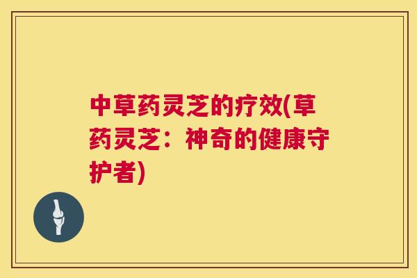 中草药灵芝的疗效(草药灵芝：神奇的健康守护者)