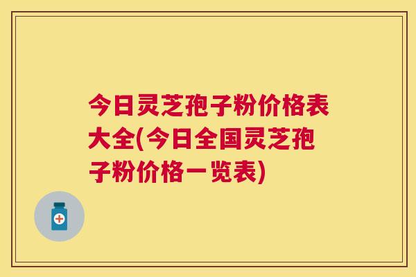今日灵芝孢子粉价格表大全(今日全国灵芝孢子粉价格一览表) 今日灵芝孢子粉价格表大全(今日全国灵芝孢子粉价格一览表)