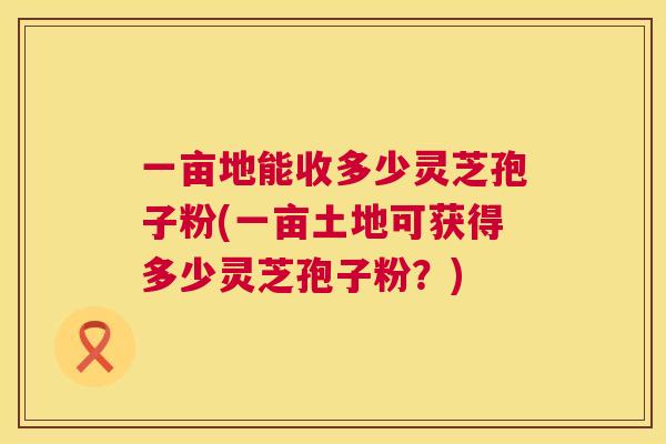 一亩地能收多少灵芝孢子粉(一亩土地可获得多少灵芝孢子粉？)