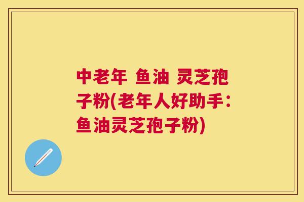 中老年 鱼油 灵芝孢子粉(老年人好助手：鱼油灵芝孢子粉)