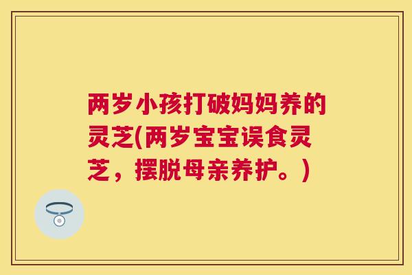两岁小孩打破妈妈养的灵芝(两岁宝宝误食灵芝，摆脱母亲养护。)