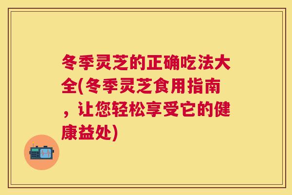 冬季灵芝的正确吃法大全(冬季灵芝食用指南，让您轻松享受它的健康益处)
