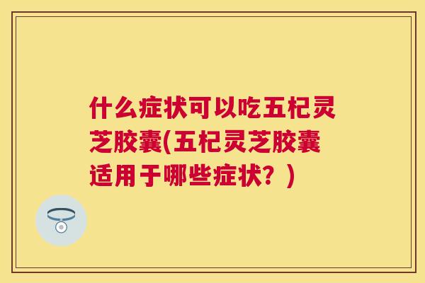 什么症状可以吃五杞灵芝胶囊(五杞灵芝胶囊适用于哪些症状?) 什么症状可以吃五杞灵芝胶囊(五杞灵芝胶囊适用于哪些症状?)
