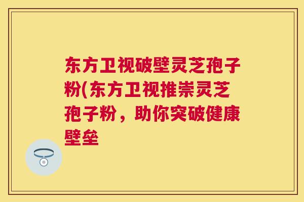 东方卫视破壁灵芝孢子粉(东方卫视推崇灵芝孢子粉,助你突破健康壁垒 东方卫视破壁灵芝孢子粉(东方卫视推崇灵芝孢子粉,助你突破健康壁垒