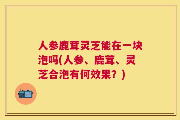 人参鹿茸灵芝能在一块泡吗(人参、鹿茸、灵芝合泡有何效果？)