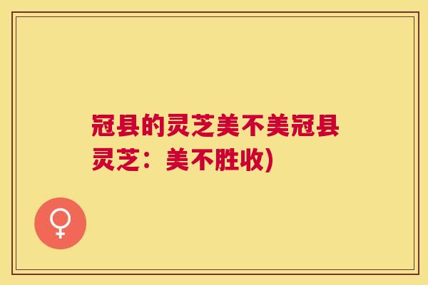 冠县的灵芝美不美冠县灵芝：美不胜收)