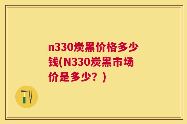 n330炭黑价格多少钱(N330炭黑市场价是多少？)