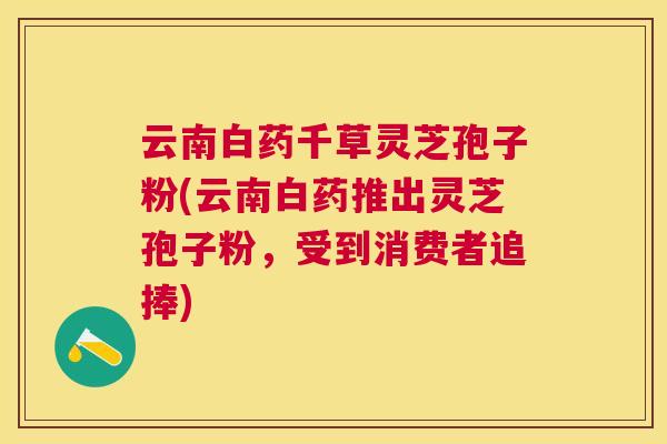云南白药千草灵芝孢子粉(云南白药推出灵芝孢子粉，受到消费者追捧)