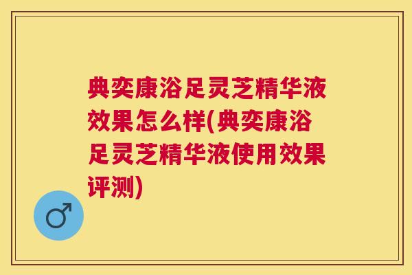 典奕康浴足灵芝精华液效果怎么样(典奕康浴足灵芝精华液使用效果评测) 典奕康浴足灵芝精华液效果怎么样(典奕康浴足灵芝精华液使用效果评测)