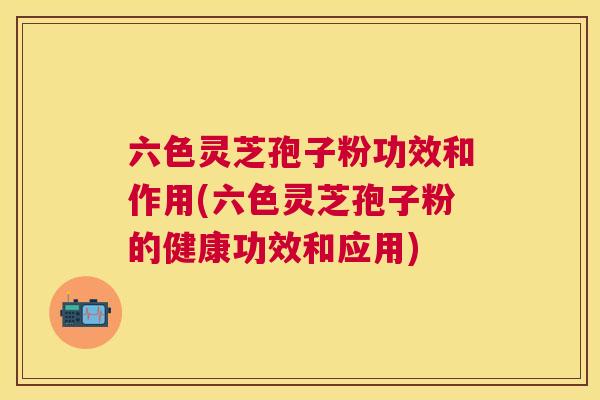 六色灵芝孢子粉功效和作用(六色灵芝孢子粉的健康功效和应用)