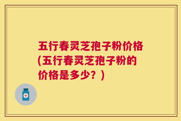 五行春灵芝孢子粉价格(五行春灵芝孢子粉的价格是多少?) 五行春灵芝孢子粉价格(五行春灵芝孢子粉的价格是多少?)