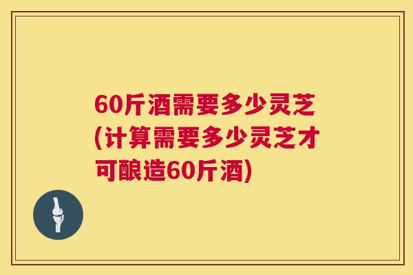 60斤酒需要多少灵芝(计算需要多少灵芝才可酿造60斤酒)