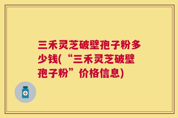 三禾灵芝破壁孢子粉多少钱(“三禾灵芝破壁孢子粉”价格信息) 三禾灵芝破壁孢子粉多少钱(“三禾灵芝破壁孢子粉”价格信息)