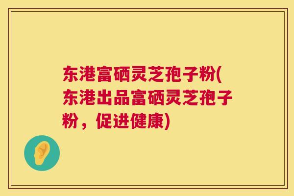 东港富硒灵芝孢子粉(东港出品富硒灵芝孢子粉,促进健康) 东港富硒灵芝孢子粉(东港出品富硒灵芝孢子粉,促进健康)