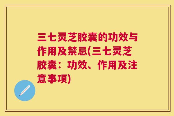 三七灵芝胶囊的功效与作用及禁忌(三七灵芝胶囊:功效、作用及注意事项) 三七灵芝胶囊的功效与作用及禁忌(三七灵芝胶囊:功效、作用及注意事项)