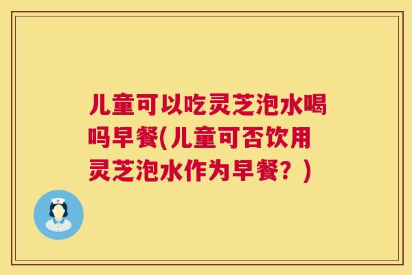 儿童可以吃灵芝泡水喝吗早餐(儿童可否饮用灵芝泡水作为早餐?) 儿童可以吃灵芝泡水喝吗早餐(儿童可否饮用灵芝泡水作为早餐?)
