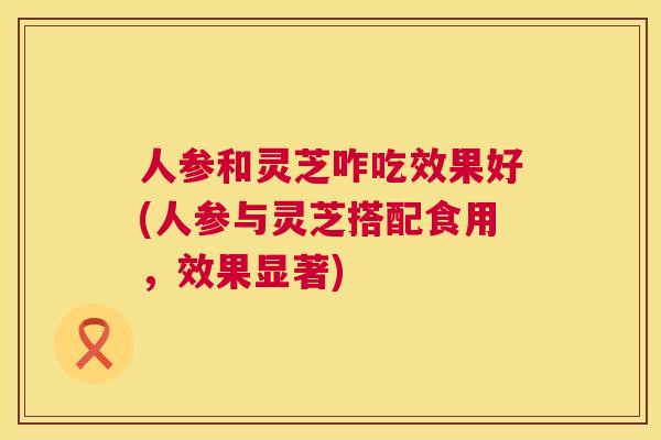 人参和灵芝咋吃效果好(人参与灵芝搭配食用,效果显著) 人参和灵芝咋吃效果好(人参与灵芝搭配食用,效果显著)