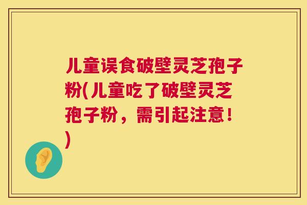 儿童误食破壁灵芝孢子粉(儿童吃了破壁灵芝孢子粉，需引起注意！)