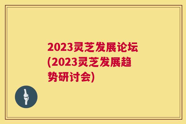 2023灵芝发展论坛(2023灵芝发展趋势研讨会)