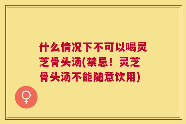 什么情况下不可以喝灵芝骨头汤(禁忌！灵芝骨头汤不能随意饮用)