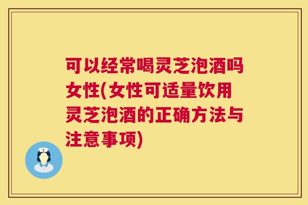 可以经常喝灵芝泡酒吗女性(女性可适量饮用灵芝泡酒的正确方法与注意事项)