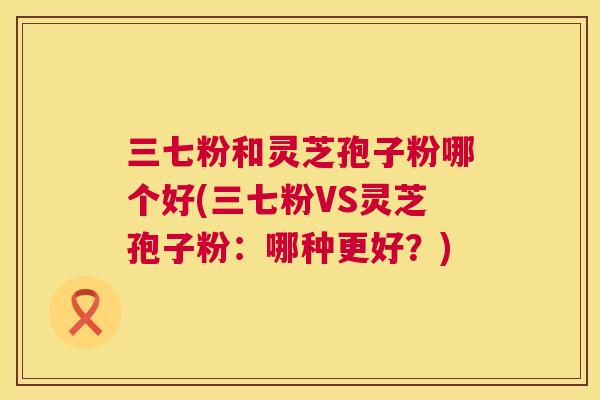 三七粉和灵芝孢子粉哪个好(三七粉VS灵芝孢子粉:哪种更好?) 三七粉和灵芝孢子粉哪个好(三七粉VS灵芝孢子粉:哪种更好?)