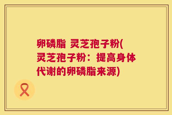 卵磷脂 灵芝孢子粉(灵芝孢子粉：提高身体代谢的卵磷脂来源)