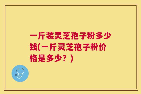 一斤装灵芝孢子粉多少钱(一斤灵芝孢子粉价格是多少?) 一斤装灵芝孢子粉多少钱(一斤灵芝孢子粉价格是多少?)