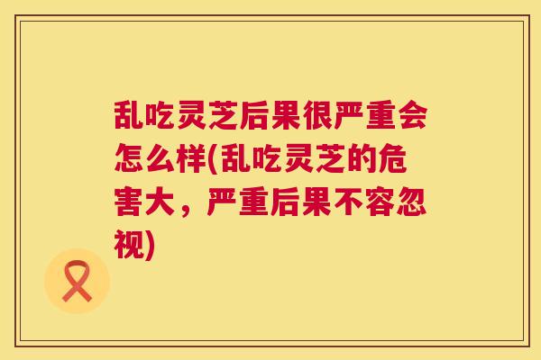 乱吃灵芝后果很严重会怎么样(乱吃灵芝的危害大,严重后果不容忽视) 乱吃灵芝后果很严重会怎么样(乱吃灵芝的危害大,严重后果不容忽视)