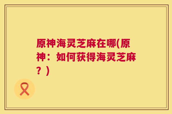 原神海灵芝麻在哪(原神:如何获得海灵芝麻?) 原神海灵芝麻在哪(原神:如何获得海灵芝麻?)