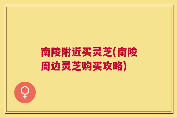 南陵附近买灵芝(南陵周边灵芝购买攻略) 南陵附近买灵芝(南陵周边灵芝购买攻略)
