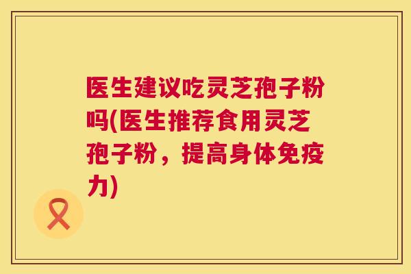 医生建议吃灵芝孢子粉吗(医生推荐食用灵芝孢子粉，提高身体免疫力)