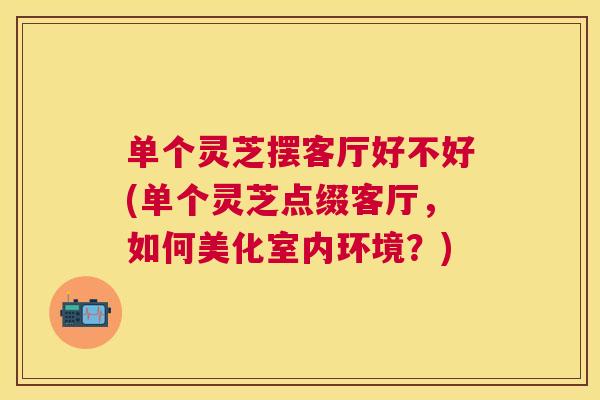 单个灵芝摆客厅好不好(单个灵芝点缀客厅，如何美化室内环境？)