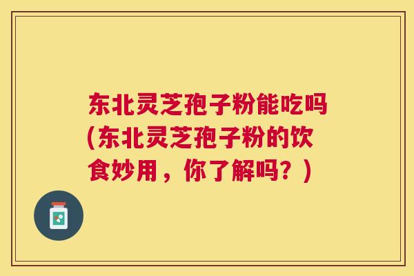 东北灵芝孢子粉能吃吗(东北灵芝孢子粉的饮食妙用,你了解吗?) 东北灵芝孢子粉能吃吗(东北灵芝孢子粉的饮食妙用,你了解吗?)