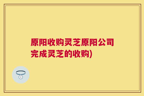 原阳收购灵芝原阳公司完成灵芝的收购) 原阳收购灵芝原阳公司完成灵芝的收购)
