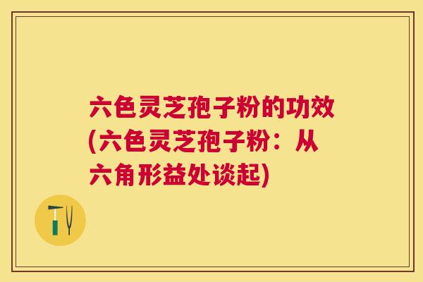 六色灵芝孢子粉的功效(六色灵芝孢子粉:从六角形益处谈起) 六色灵芝孢子粉的功效(六色灵芝孢子粉:从六角形益处谈起)